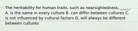 The heritability for human traits, such as nearsightedness, _____. A. is the same in every culture B. can differ between cultures C. is not influenced by cultural factors D. will always be different between cultures