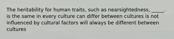 The heritability for human traits, such as nearsightedness, _____. is the same in every culture can differ between cultures is not influenced by cultural factors will always be different between cultures