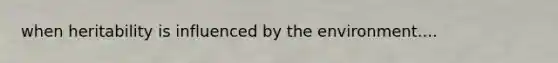 when heritability is influenced by the environment....