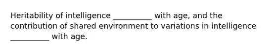 Heritability of intelligence __________ with age, and the contribution of shared environment to variations in intelligence __________ with age.