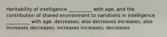 Heritability of intelligence __________ with age, and the contribution of shared environment to variations in intelligence __________ with age. decreases; also decreases increases; also increases decreases; increases increases; decreases