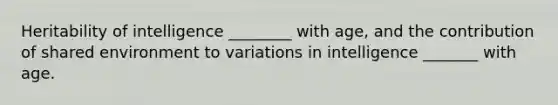Heritability of intelligence ________ with age, and the contribution of shared environment to variations in intelligence _______ with age.