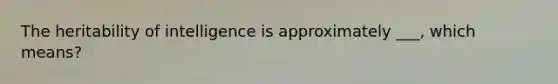 The heritability of intelligence is approximately ___, which means?
