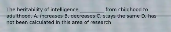 The heritability of intelligence __________ from childhood to adulthood. A. increases B. decreases C. stays the same D. has not been calculated in this area of research