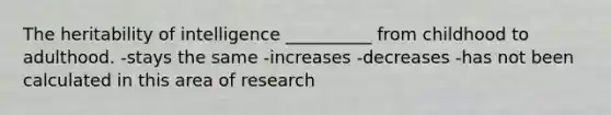 The heritability of intelligence __________ from childhood to adulthood. -stays the same -increases -decreases -has not been calculated in this area of research