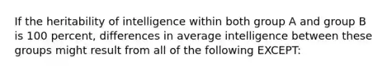 If the heritability of intelligence within both group A and group B is 100 percent, differences in average intelligence between these groups might result from all of the following EXCEPT: