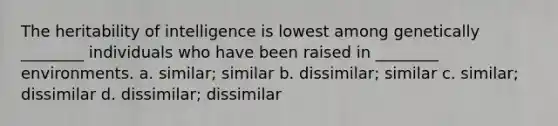 The heritability of intelligence is lowest among genetically ________ individuals who have been raised in ________ environments. a. similar; similar b. dissimilar; similar c. similar; dissimilar d. dissimilar; dissimilar