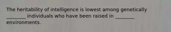 The heritability of intelligence is lowest among genetically ________ individuals who have been raised in ________ environments.