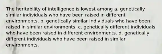 The heritability of intelligence is lowest among a. genetically similar individuals who have been raised in different environments. b. genetically similar individuals who have been raised in similar environments. c. genetically different individuals who have been raised in different environments. d. genetically different individuals who have been raised in similar environments.