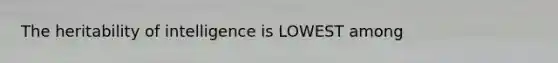 The heritability of intelligence is LOWEST among