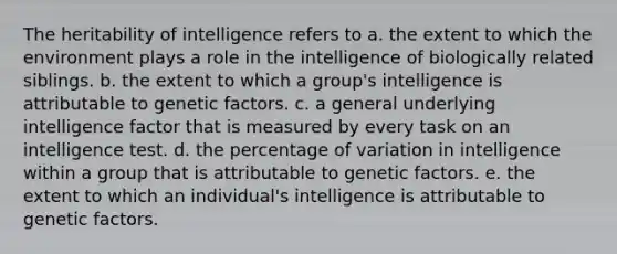 The heritability of intelligence refers to a. the extent to which the environment plays a role in the intelligence of biologically related siblings. b. the extent to which a group's intelligence is attributable to genetic factors. c. a general underlying intelligence factor that is measured by every task on an intelligence test. d. the percentage of variation in intelligence within a group that is attributable to genetic factors. e. the extent to which an individual's intelligence is attributable to genetic factors.