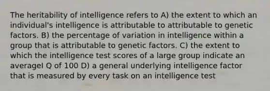 The heritability of intelligence refers to A) the extent to which an individual's intelligence is attributable to attributable to genetic factors. B) the percentage of variation in intelligence within a group that is attributable to genetic factors. C) the extent to which the intelligence test scores of a large group indicate an averageI Q of 100 D) a general underlying intelligence factor that is measured by every task on an intelligence test