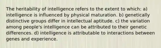 The heritability of intelligence refers to the extent to which: a) intelligence is influenced by physical maturation. b) genetically distinctive groups differ in intellectual aptitude. c) the variation among people's intelligence can be attributed to their genetic differences. d) intelligence is attributable to interactions between genes and experience.