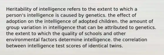 Heritability of intelligence refers to the extent to which a person's intelligence is caused by genetics. the effect of adoption on the intelligence of adopted children. the amount of group variation in intelligence that can be attributed to genetics. the extent to which the quality of schools and other environmental factors determine intelligence. the correlation between intelligence test scores of identical twins.