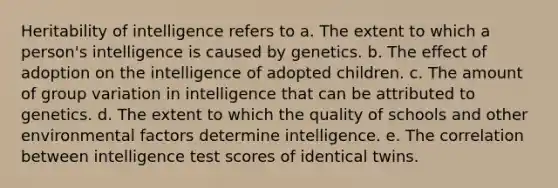 Heritability of intelligence refers to a. The extent to which a person's intelligence is caused by genetics. b. The effect of adoption on the intelligence of adopted children. c. The amount of group variation in intelligence that can be attributed to genetics. d. The extent to which the quality of schools and other environmental factors determine intelligence. e. The correlation between intelligence test scores of identical twins.