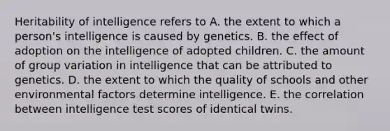 Heritability of intelligence refers to A. the extent to which a person's intelligence is caused by genetics. B. the effect of adoption on the intelligence of adopted children. C. the amount of group variation in intelligence that can be attributed to genetics. D. the extent to which the quality of schools and other environmental factors determine intelligence. E. the correlation between intelligence test scores of identical twins.