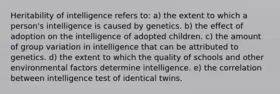 Heritability of intelligence refers to: a) the extent to which a person's intelligence is caused by genetics. b) the effect of adoption on the intelligence of adopted children. c) the amount of group variation in intelligence that can be attributed to genetics. d) the extent to which the quality of schools and other environmental factors determine intelligence. e) the correlation between intelligence test of identical twins.