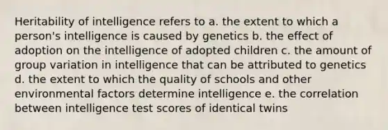 Heritability of intelligence refers to a. the extent to which a person's intelligence is caused by genetics b. the effect of adoption on the intelligence of adopted children c. the amount of group variation in intelligence that can be attributed to genetics d. the extent to which the quality of schools and other environmental factors determine intelligence e. the correlation between intelligence test scores of identical twins