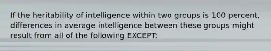 If the heritability of intelligence within two groups is 100 percent, differences in average intelligence between these groups might result from all of the following EXCEPT: