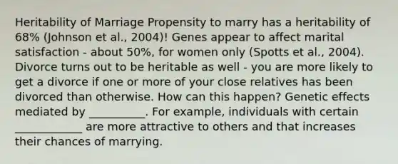 Heritability of Marriage Propensity to marry has a heritability of 68% (Johnson et al., 2004)! Genes appear to affect marital satisfaction - about 50%, for women only (Spotts et al., 2004). Divorce turns out to be heritable as well - you are more likely to get a divorce if one or more of your close relatives has been divorced than otherwise. How can this happen? Genetic effects mediated by __________. For example, individuals with certain ____________ are more attractive to others and that increases their chances of marrying.