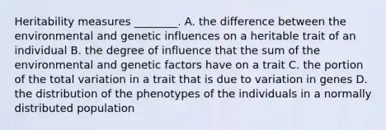 Heritability measures ________. A. the difference between the environmental and genetic influences on a heritable trait of an individual B. the degree of influence that the sum of the environmental and genetic factors have on a trait C. the portion of the total variation in a trait that is due to variation in genes D. the distribution of the phenotypes of the individuals in a normally distributed population