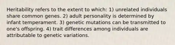 Heritability refers to the extent to which: 1) unrelated individuals share common genes. 2) adult personality is determined by infant temperament. 3) genetic mutations can be transmitted to one's offspring. 4) trait differences among individuals are attributable to genetic variations.