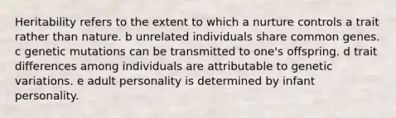 Heritability refers to the extent to which a nurture controls a trait rather than nature. b unrelated individuals share common genes. c genetic mutations can be transmitted to one's offspring. d trait differences among individuals are attributable to genetic variations. e adult personality is determined by infant personality.