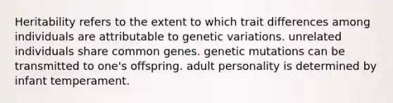 Heritability refers to the extent to which trait differences among individuals are attributable to genetic variations. unrelated individuals share common genes. genetic mutations can be transmitted to one's offspring. adult personality is determined by infant temperament.