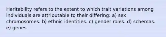 Heritability refers to the extent to which trait variations among individuals are attributable to their differing: a) sex chromosomes. b) ethnic identities. c) gender roles. d) schemas. e) genes.