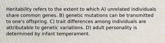 Heritability refers to the extent to which A) unrelated individuals share common genes. B) genetic mutations can be transmitted to one's offspring. C) trait differences among individuals are attributable to genetic variations. D) adult personality is determined by infant temperament.