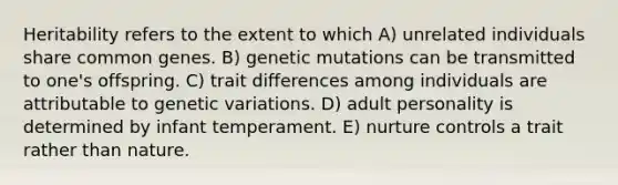 Heritability refers to the extent to which A) unrelated individuals share common genes. B) genetic mutations can be transmitted to one's offspring. C) trait differences among individuals are attributable to genetic variations. D) adult personality is determined by infant temperament. E) nurture controls a trait rather than nature.