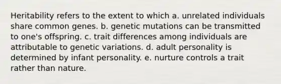 Heritability refers to the extent to which a. unrelated individuals share common genes. b. genetic mutations can be transmitted to one's offspring. c. trait differences among individuals are attributable to genetic variations. d. adult personality is determined by infant personality. e. nurture controls a trait rather than nature.