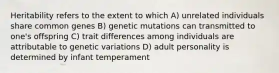 Heritability refers to the extent to which A) unrelated individuals share common genes B) genetic mutations can transmitted to one's offspring C) trait differences among individuals are attributable to genetic variations D) adult personality is determined by infant temperament