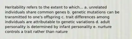 Heritability refers to the extent to which... a. unrelated individuals share common genes b. genetic mutations can be transmitted to one's offspring c. trait differences among individuals are attributable to genetic variations d. adult personality is determined by infant personality e. nurture controls a trait rather than nature