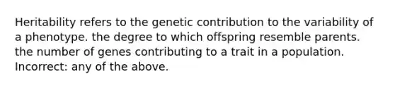 Heritability refers to the genetic contribution to the variability of a phenotype. the degree to which offspring resemble parents. the number of genes contributing to a trait in a population. Incorrect: any of the above.