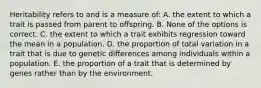 Heritability refers to and is a measure of: A. the extent to which a trait is passed from parent to offspring. B. None of the options is correct. C. the extent to which a trait exhibits regression toward the mean in a population. D. the proportion of total variation in a trait that is due to genetic differences among individuals within a population. E. the proportion of a trait that is determined by genes rather than by the environment.