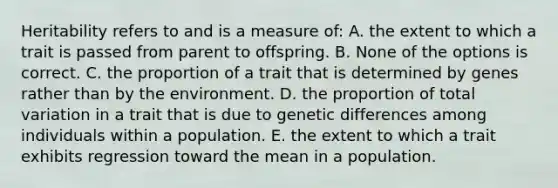 Heritability refers to and is a measure of: A. the extent to which a trait is passed from parent to offspring. B. None of the options is correct. C. the proportion of a trait that is determined by genes rather than by the environment. D. the proportion of total variation in a trait that is due to genetic differences among individuals within a population. E. the extent to which a trait exhibits regression toward the mean in a population.