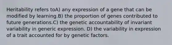 Heritability refers toA) any expression of a gene that can be modified by learning.B) the proportion of genes contributed to future generations.C) the genetic accountability of invariant variability in generic expression. D) the variability in expression of a trait accounted for by genetic factors.