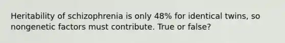 Heritability of schizophrenia is only 48% for identical twins, so nongenetic factors must contribute. True or false?