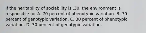 If the heritability of sociability is .30, the environment is responsible for A. 70 percent of phenotypic variation. B. 70 percent of genotypic variation. C. 30 percent of phenotypic variation. D. 30 percent of genotypic variation.