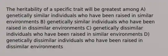 The heritability of a specific trait will be greatest among A) genetically similar individuals who have been raised in similar environments B) genetically similar individuals who have been raised in dissimilar environments C) genetically dissimilar individuals who have been raised in similar environments D) genetically dissimilar individuals who have been raised in dissimilar environments