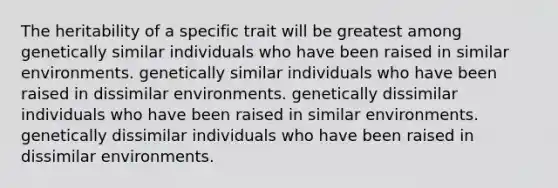 The heritability of a specific trait will be greatest among genetically similar individuals who have been raised in similar environments. genetically similar individuals who have been raised in dissimilar environments. genetically dissimilar individuals who have been raised in similar environments. genetically dissimilar individuals who have been raised in dissimilar environments.