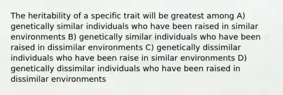 The heritability of a specific trait will be greatest among A) genetically similar individuals who have been raised in similar environments B) genetically similar individuals who have been raised in dissimilar environments C) genetically dissimilar individuals who have been raise in similar environments D) genetically dissimilar individuals who have been raised in dissimilar environments