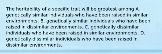 The heritability of a specific trait will be greatest among A. genetically similar individuals who have been raised in similar environments. B. genetically similar individuals who have been raised in dissimilar environments. C. genetically dissimilar individuals who have been raised in similar environments. D. genetically dissimilar individuals who have been raised in dissimilar environments.