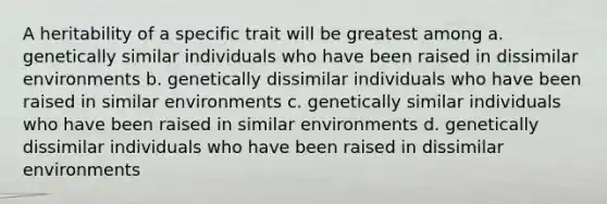 A heritability of a specific trait will be greatest among a. genetically similar individuals who have been raised in dissimilar environments b. genetically dissimilar individuals who have been raised in similar environments c. genetically similar individuals who have been raised in similar environments d. genetically dissimilar individuals who have been raised in dissimilar environments