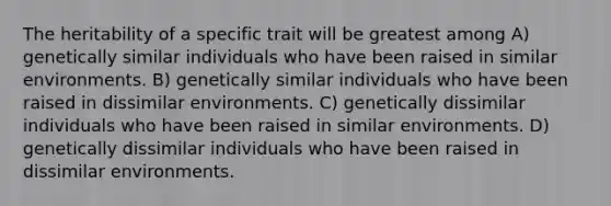 The heritability of a specific trait will be greatest among A) genetically similar individuals who have been raised in similar environments. B) genetically similar individuals who have been raised in dissimilar environments. C) genetically dissimilar individuals who have been raised in similar environments. D) genetically dissimilar individuals who have been raised in dissimilar environments.