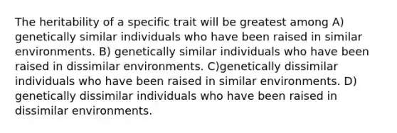 The heritability of a specific trait will be greatest among A) genetically similar individuals who have been raised in similar environments. B) genetically similar individuals who have been raised in dissimilar environments. C)genetically dissimilar individuals who have been raised in similar environments. D) genetically dissimilar individuals who have been raised in dissimilar environments.