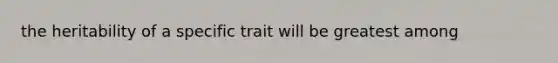 the heritability of a specific trait will be greatest among