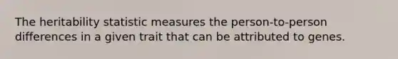 The heritability statistic measures the person-to-person differences in a given trait that can be attributed to genes.