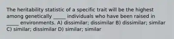 The heritability statistic of a specific trait will be the highest among genetically _____ individuals who have been raised in _____ environments. A) dissimilar; dissimilar B) dissimilar; similar C) similar; dissimilar D) similar; similar